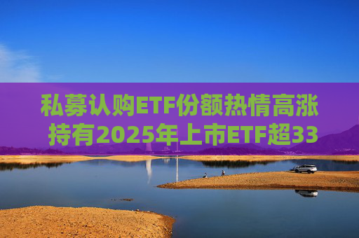 私募认购ETF份额热情高涨 持有2025年上市ETF超33亿份  第1张