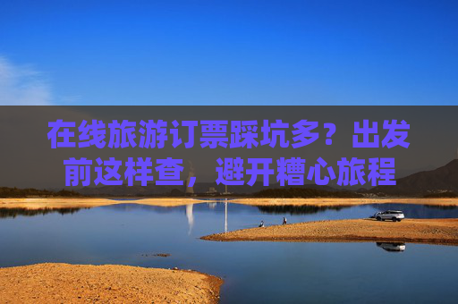 在线旅游订票踩坑多？出发前这样查，避开糟心旅程