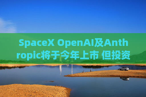 SpaceX OpenAI及Anthropic将于今年上市 但投资者愿意买单吗