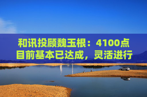 和讯投顾魏玉根：4100点目前基本已达成，灵活进行操作