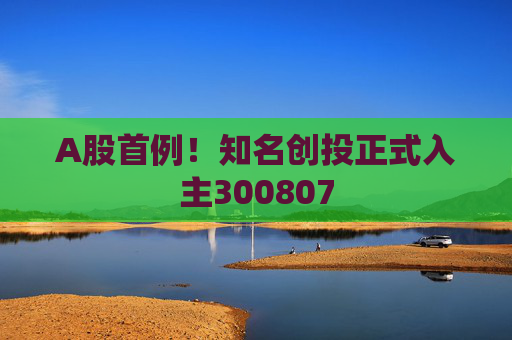 A股首例！知名创投正式入主300807