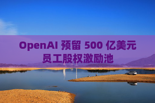 OpenAI 预留 500 亿美元员工股权激励池