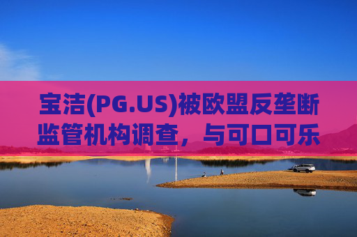 宝洁(PG.US)被欧盟反垄断监管机构调查，与可口可乐(KO.US)同时遭到突击检查