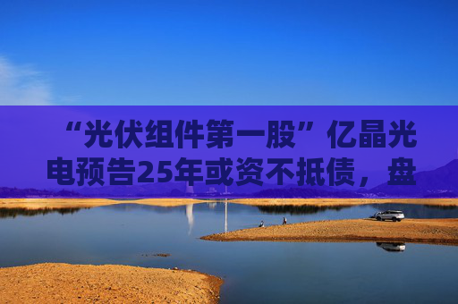 “光伏组件第一股”亿晶光电预告25年或资不抵债，盘中大跌超8%