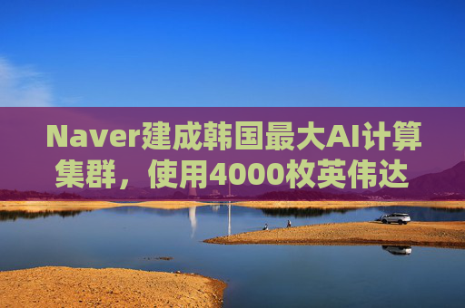 Naver建成韩国最大AI计算集群，使用4000枚英伟达GPU