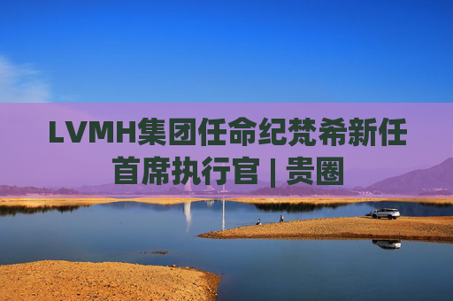 LVMH集团任命纪梵希新任首席执行官 | 贵圈