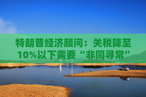 特朗普经济顾问：关税降至10%以下需要“非同寻常”的协议
