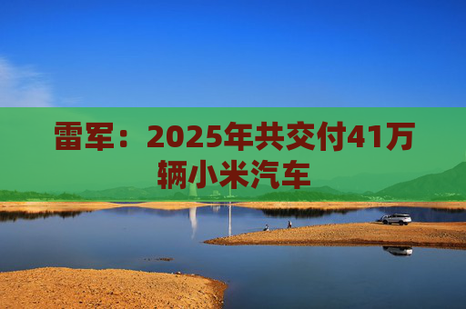 雷军：2025年共交付41万辆小米汽车