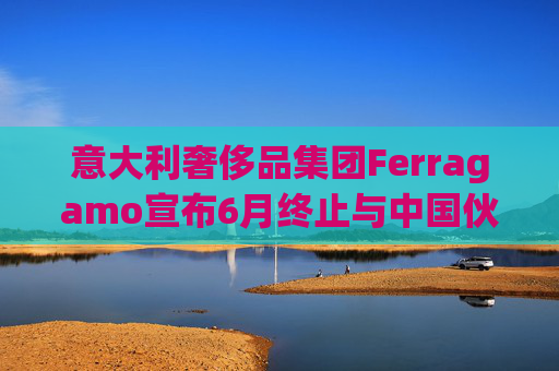 意大利奢侈品集团Ferragamo宣布6月终止与中国伙伴续签股东协议