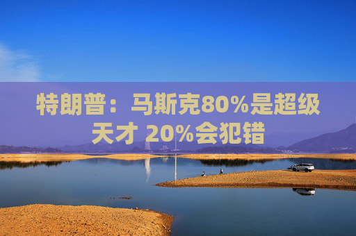 特朗普：马斯克80%是超级天才 20%会犯错