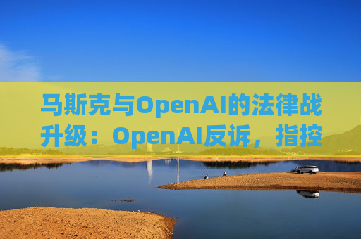 马斯克与OpenAI的法律战升级：OpenAI反诉，指控其存在骚扰行为