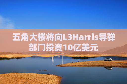 五角大楼将向L3Harris导弹部门投资10亿美元