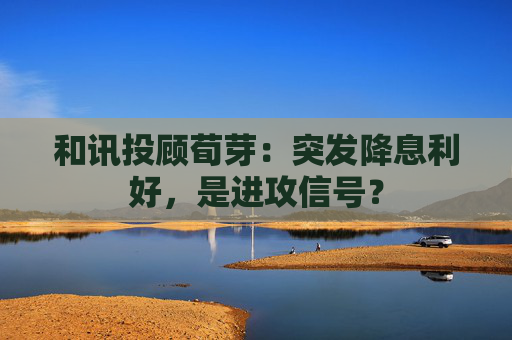 和讯投顾荀芽：突发降息利好，是进攻信号？