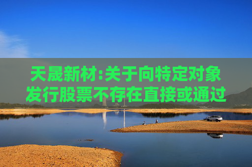 天晟新材:关于向特定对象发行股票不存在直接或通过利益相关方向参与认购的投资者提供财务资助或补偿的公告  第1张