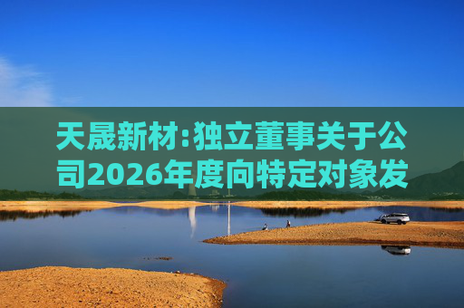 天晟新材:独立董事关于公司2026年度向特定对象发行股票方案论证分析报告的专项意见