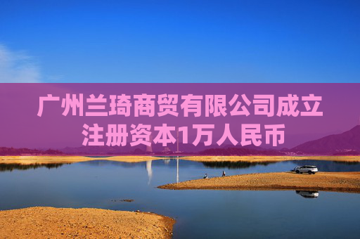 广州兰琦商贸有限公司成立 注册资本1万人民币