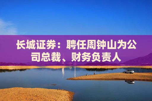 长城证券：聘任周钟山为公司总裁、财务负责人