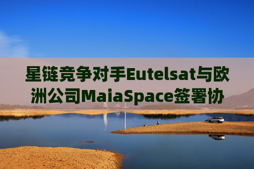 星链竞争对手Eutelsat与欧洲公司MaiaSpace签署协议 合作开展卫星发射业务