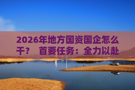 2026年地方国资国企怎么干？  首要任务：全力以赴稳经营、提质效