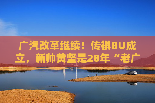 广汽改革继续！传祺BU成立，新帅黄坚是28年“老广汽”