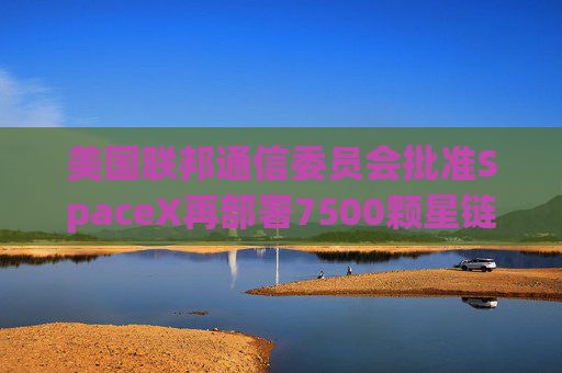 美国联邦通信委员会批准SpaceX再部署7500颗星链卫星的计划