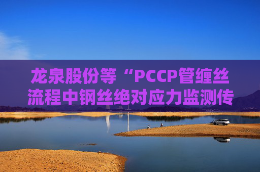 龙泉股份等“PCCP管缠丝流程中钢丝绝对应力监测传感器安装方法”专利获授权