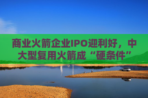 商业火箭企业IPO迎利好，中大型复用火箭成“硬条件”  第1张