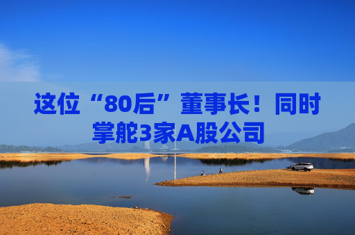 这位“80后”董事长！同时掌舵3家A股公司