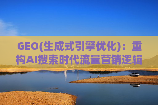 GEO(生成式引擎优化)：重构AI搜索时代流量营销逻辑 从“排名优先”到“答案优先”