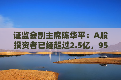 证监会副主席陈华平：A股投资者已经超过2.5亿，95%以上的都是中小投资者