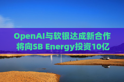 OpenAI与软银达成新合作 将向SB Energy投资10亿美元