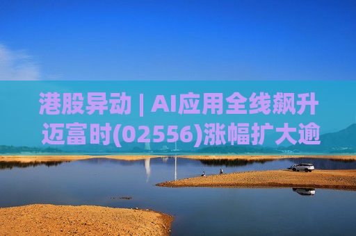港股异动 | AI应用全线飙升 迈富时(02556)涨幅扩大逾15%领涨板块