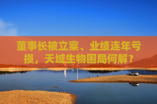 董事长被立案、业绩连年亏损，天域生物困局何解？