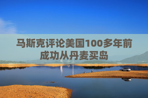 马斯克评论美国100多年前成功从丹麦买岛