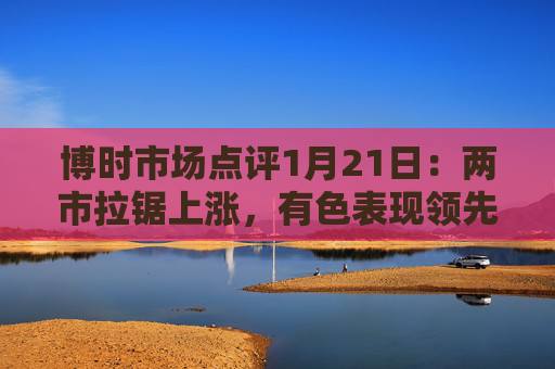 博时市场点评1月21日：两市拉锯上涨，有色表现领先