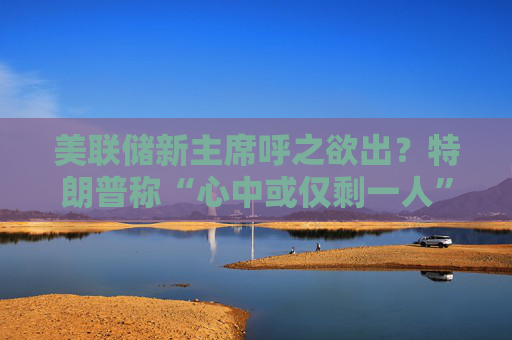 美联储新主席呼之欲出？特朗普称“心中或仅剩一人” 沃什与里德成领跑者