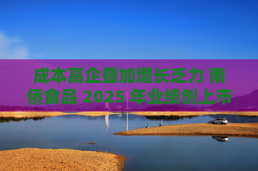 成本高企叠加增长乏力 南侨食品 2025 年业绩创上市新低