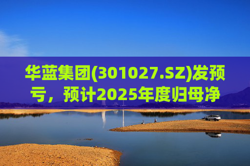 华蓝集团(301027.SZ)发预亏，预计2025年度归母净亏损2350万元至4650万元