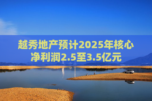 越秀地产预计2025年核心净利润2.5至3.5亿元