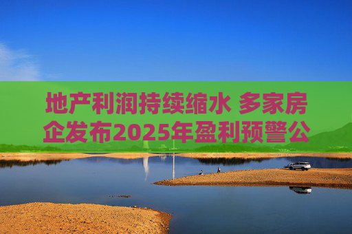 地产利润持续缩水 多家房企发布2025年盈利预警公告