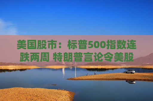 美国股市：标普500指数连跌两周 特朗普言论令美股坐上“过山车”