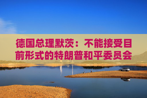 德国总理默茨：不能接受目前形式的特朗普和平委员会计划