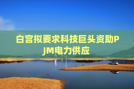 白宫拟要求科技巨头资助PJM电力供应