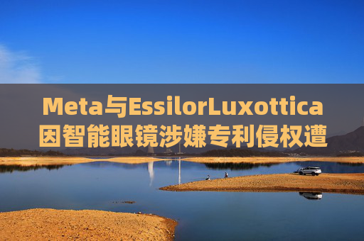 Meta与EssilorLuxottica因智能眼镜涉嫌专利侵权遭起诉