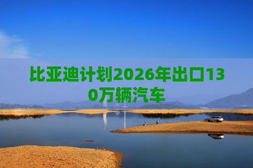 比亚迪计划2026年出口130万辆汽车