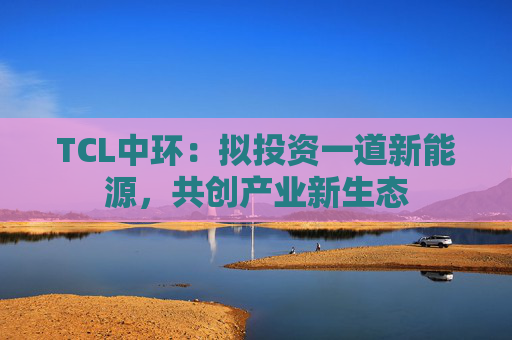 TCL中环：拟投资一道新能源，共创产业新生态