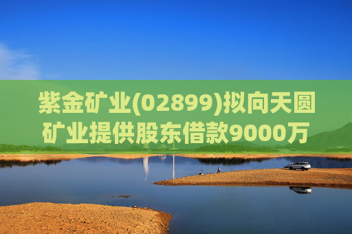 紫金矿业(02899)拟向天圆矿业提供股东借款9000万元
