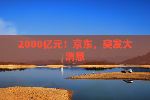 2000亿元！京东，突发大消息