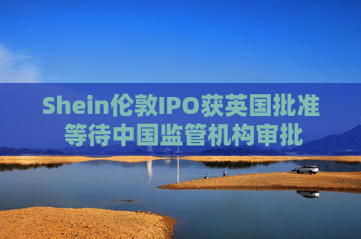 Shein伦敦IPO获英国批准 等待中国监管机构审批