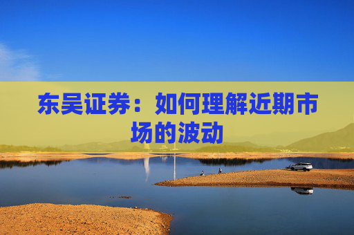 东吴证券：如何理解近期市场的波动